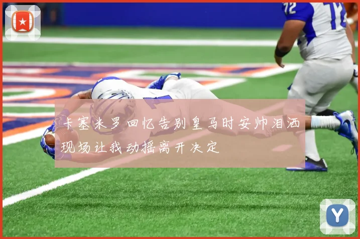 卡塞米罗回忆告别皇马时安帅泪洒现场让我动摇离开决定