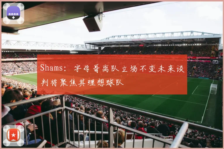 Shams：字母哥离队立场不变未来谈判将聚焦其理想球队