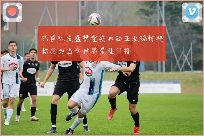 巴萨队友盛赞霍安加西亚表现惊艳称其为当今世界最佳门将
