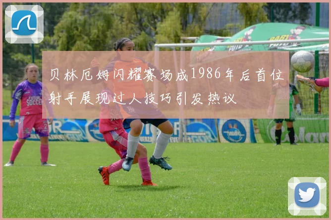 贝林厄姆闪耀赛场成1986年后首位射手展现过人技巧引发热议