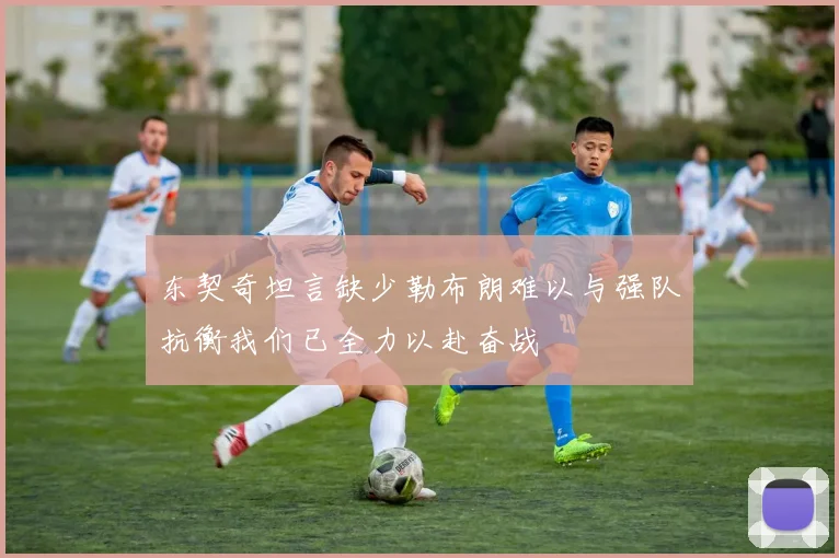 东契奇坦言缺少勒布朗难以与强队抗衡我们已全力以赴奋战