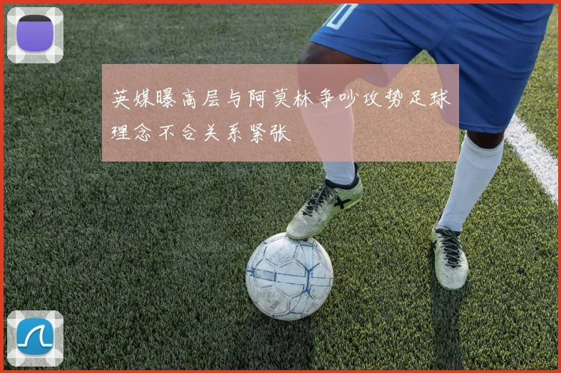 英媒曝高层与阿莫林争吵攻势足球理念不合关系紧张