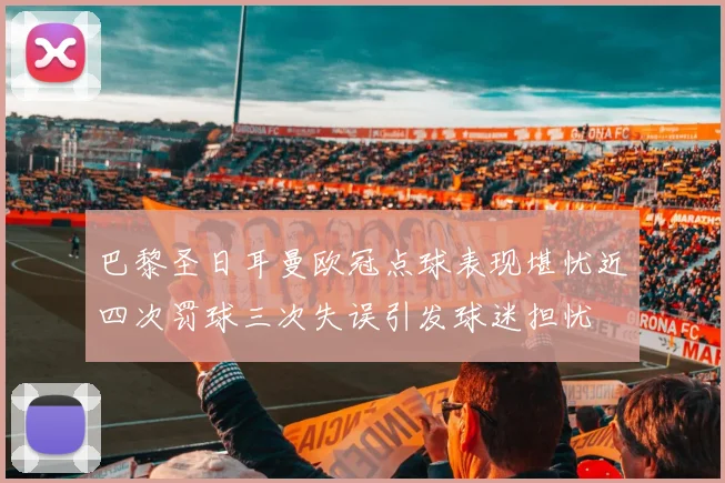 巴黎圣日耳曼欧冠点球表现堪忧近四次罚球三次失误引发球迷担忧