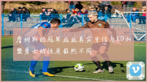 詹姆斯的冠军成就真实可信与KD加盟勇士的性质截然不同
