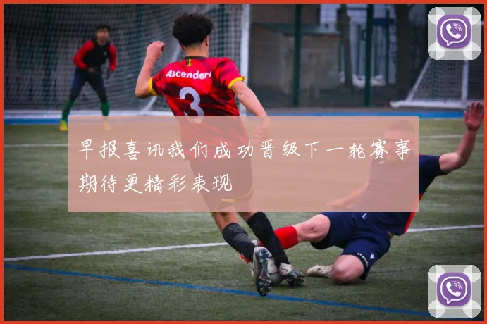 早报喜讯我们成功晋级下一轮赛事期待更精彩表现