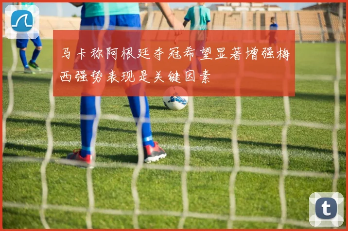 马卡称阿根廷夺冠希望显著增强梅西强势表现是关键因素