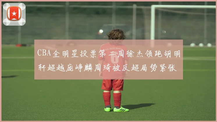 CBA全明星投票第二周徐杰领跑胡明轩超越庞峥麟周琦被反超局势紧张