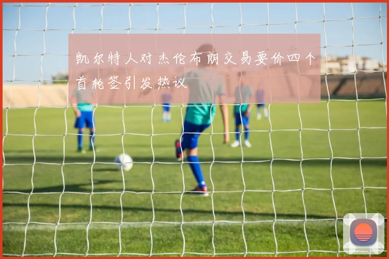 凯尔特人对杰伦布朗交易要价四个首轮签引发热议