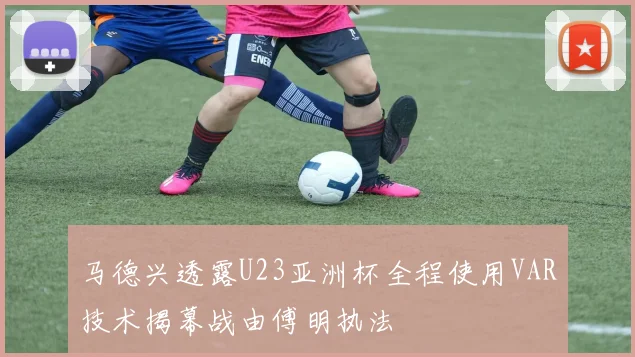 马德兴透露U23亚洲杯全程使用VAR技术揭幕战由傅明执法