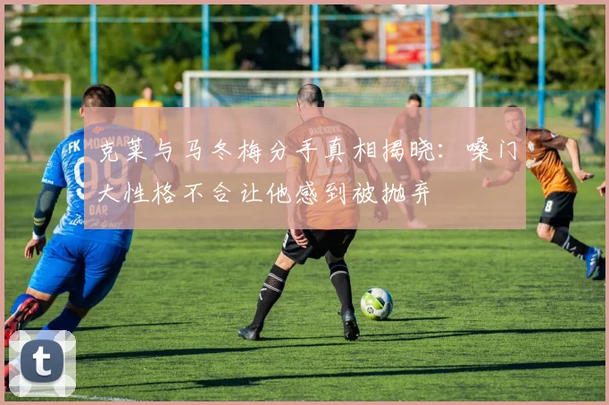 克莱与马冬梅分手真相揭晓：嗓门大性格不合让他感到被抛弃