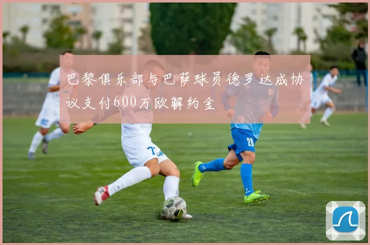 巴黎俱乐部与巴萨球员德罗达成协议支付600万欧解约金