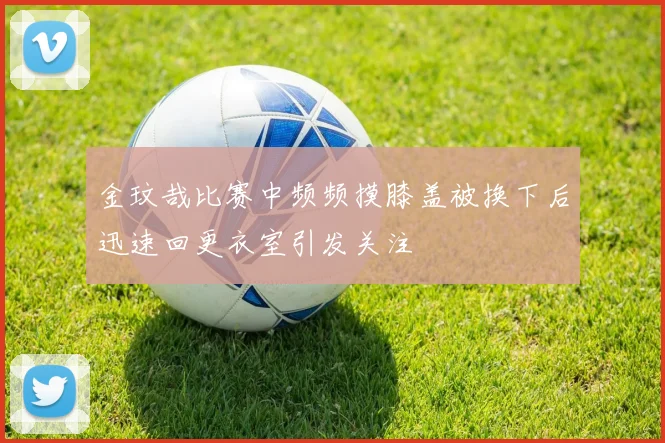 金玟哉比赛中频频摸膝盖被换下后迅速回更衣室引发关注