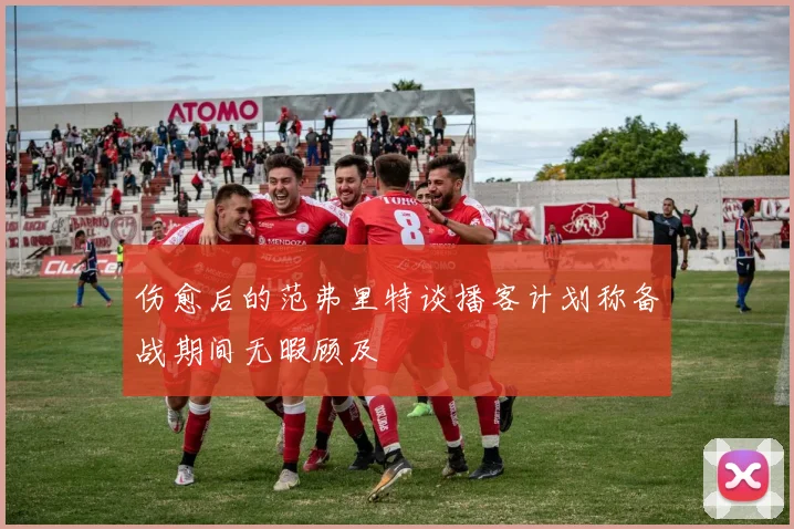 伤愈后的范弗里特谈播客计划称备战期间无暇顾及