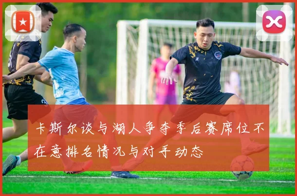 卡斯尔谈与湖人争夺季后赛席位不在意排名情况与对手动态