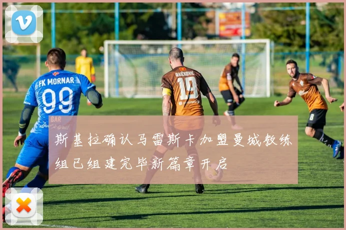 斯基拉确认马雷斯卡加盟曼城教练组已组建完毕新篇章开启