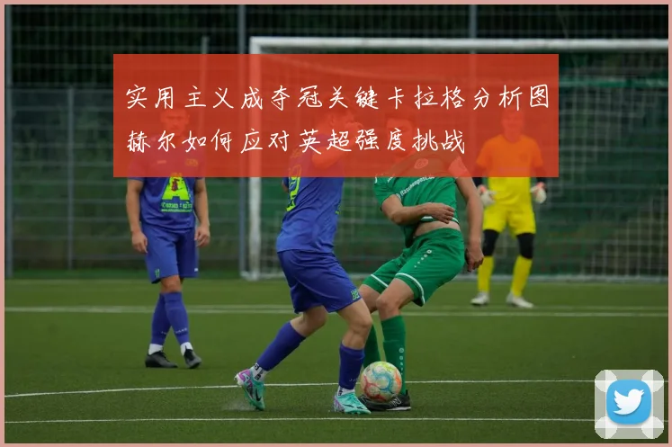 实用主义成夺冠关键卡拉格分析图赫尔如何应对英超强度挑战