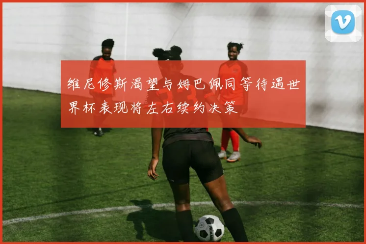 维尼修斯渴望与姆巴佩同等待遇世界杯表现将左右续约决策