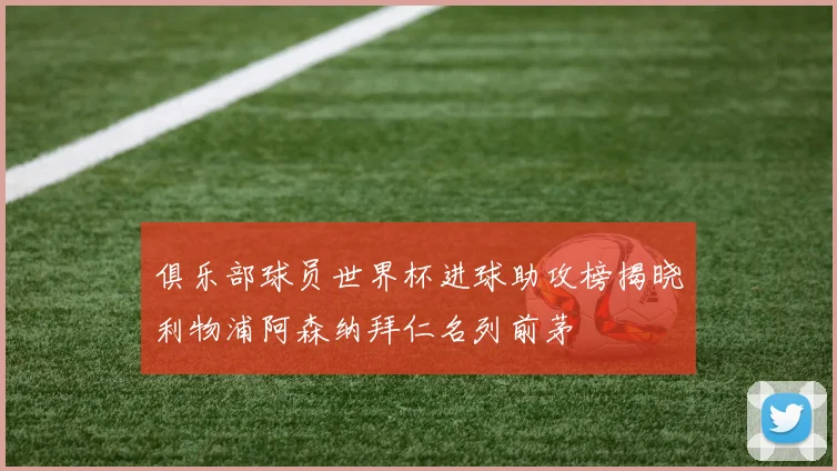 俱乐部球员世界杯进球助攻榜揭晓利物浦阿森纳拜仁名列前茅