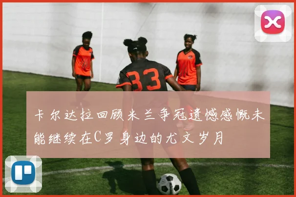 卡尔达拉回顾米兰争冠遗憾感慨未能继续在C罗身边的尤文岁月