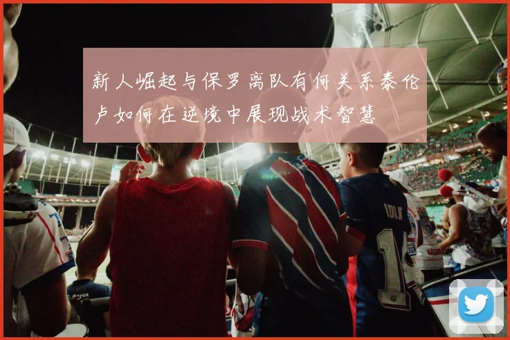 新人崛起与保罗离队有何关系泰伦卢如何在逆境中展现战术智慧