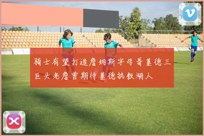 骑士有望打造詹姆斯字母哥基德三巨头老詹曾期待基德执教湖人