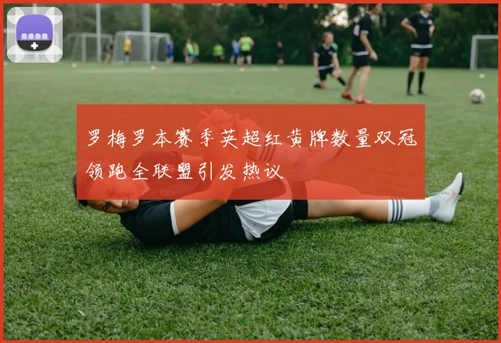 罗梅罗本赛季英超红黄牌数量双冠领跑全联盟引发热议