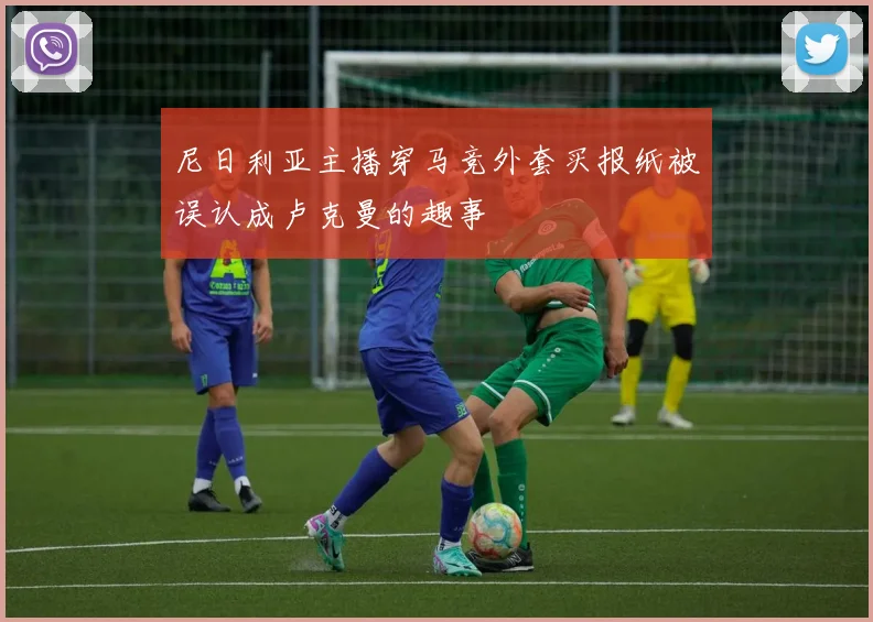 尼日利亚主播穿马竞外套买报纸被误认成卢克曼的趣事