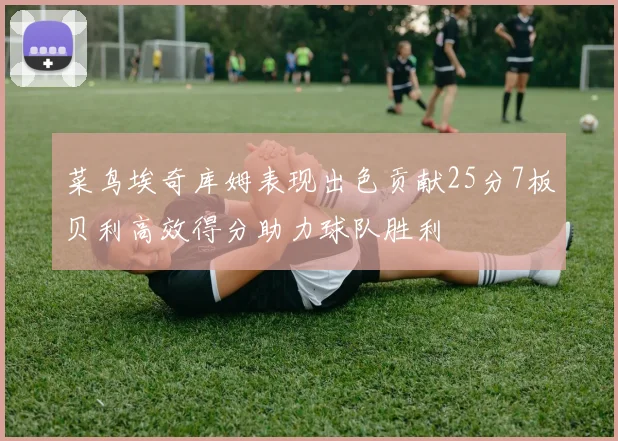 菜鸟埃奇库姆表现出色贡献25分7板贝利高效得分助力球队胜利