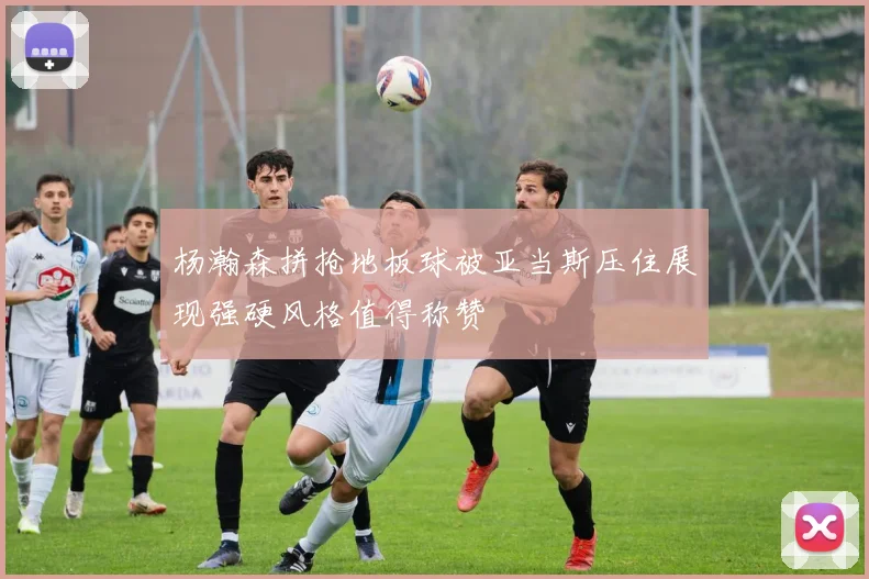 杨瀚森拼抢地板球被亚当斯压住展现强硬风格值得称赞