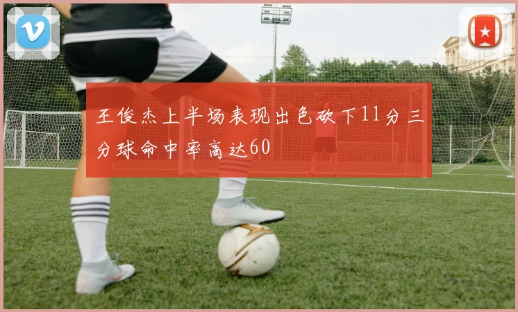 王俊杰上半场表现出色砍下11分三分球命中率高达60
