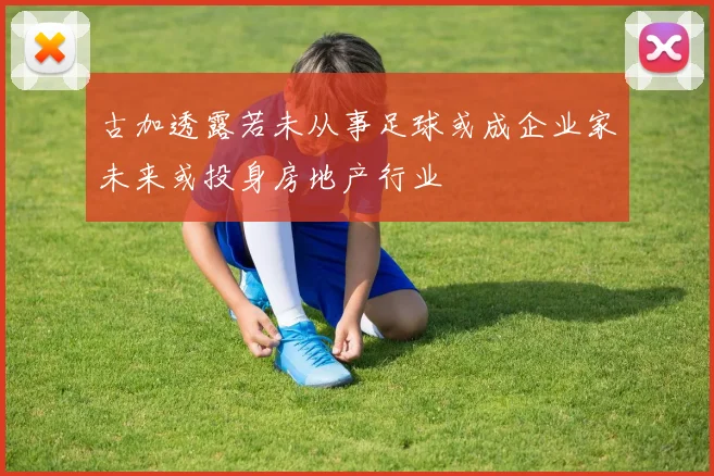 古加透露若未从事足球或成企业家未来或投身房地产行业